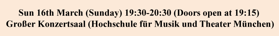 Sun 16th March (Sunday) 19:30-20:30 (Doors open at 19:15)
 Großer Konzertsaal (Hochschule für Musik und Theater München)