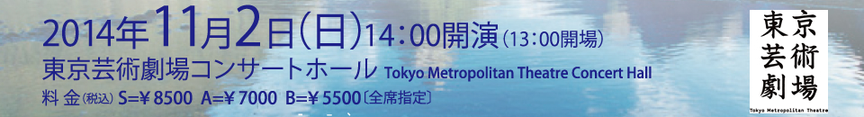 2014年11月2日（日）14：00開演（13：00開場）東京芸術劇場コンサートホール　Tokyo Metropolitan Theatre Concert Hall　料金(税込)S=￥8500　A=￥7000 B=￥5500（全席指定）